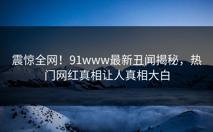 震惊全网！91www最新丑闻揭秘，热门网红真相让人真相大白