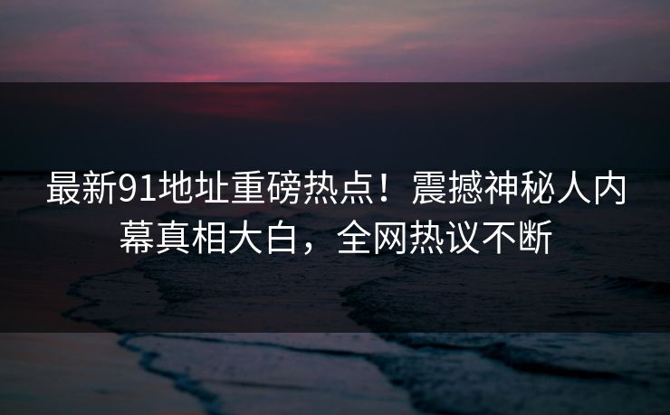 最新91地址重磅热点！震撼神秘人内幕真相大白，全网热议不断