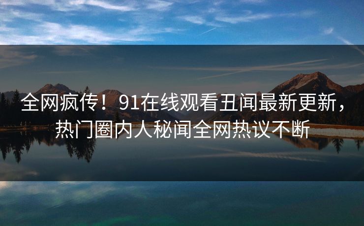 全网疯传！91在线观看丑闻最新更新，热门圈内人秘闻全网热议不断