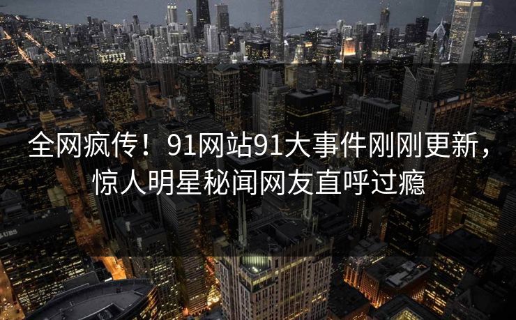 全网疯传！91网站91大事件刚刚更新，惊人明星秘闻网友直呼过瘾