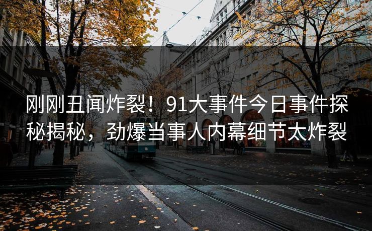 刚刚丑闻炸裂！91大事件今日事件探秘揭秘，劲爆当事人内幕细节太炸裂