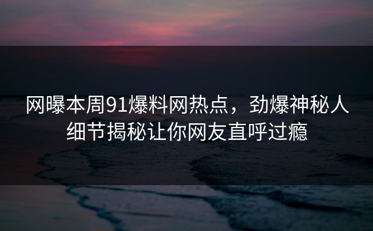 网曝本周91爆料网热点，劲爆神秘人细节揭秘让你网友直呼过瘾