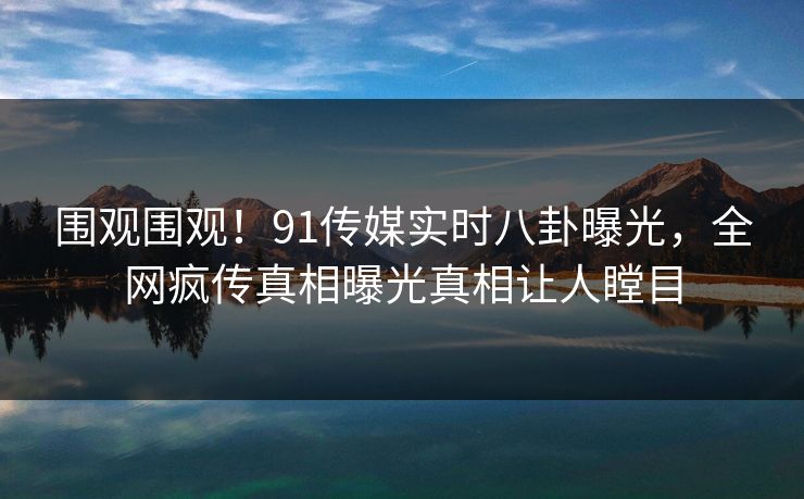 围观围观！91传媒实时八卦曝光，全网疯传真相曝光真相让人瞠目