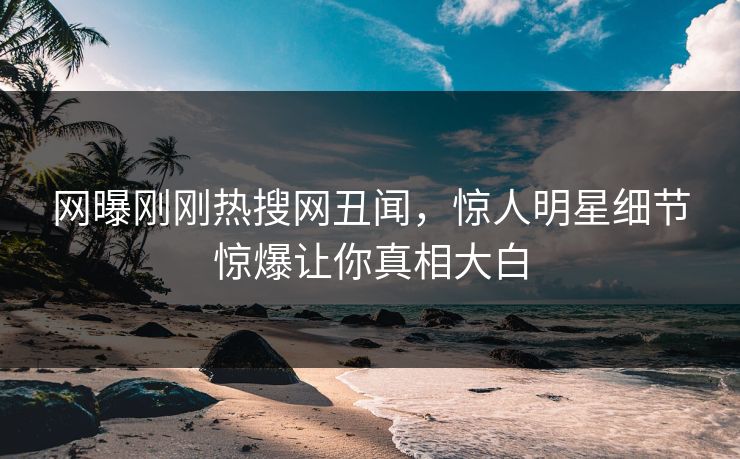 网曝刚刚热搜网丑闻，惊人明星细节惊爆让你真相大白