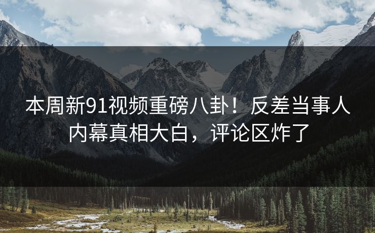 本周新91视频重磅八卦！反差当事人内幕真相大白，评论区炸了