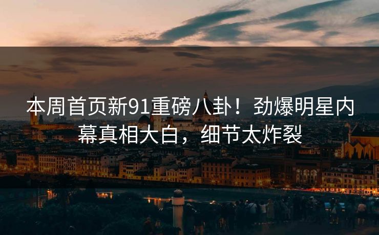 本周首页新91重磅八卦！劲爆明星内幕真相大白，细节太炸裂