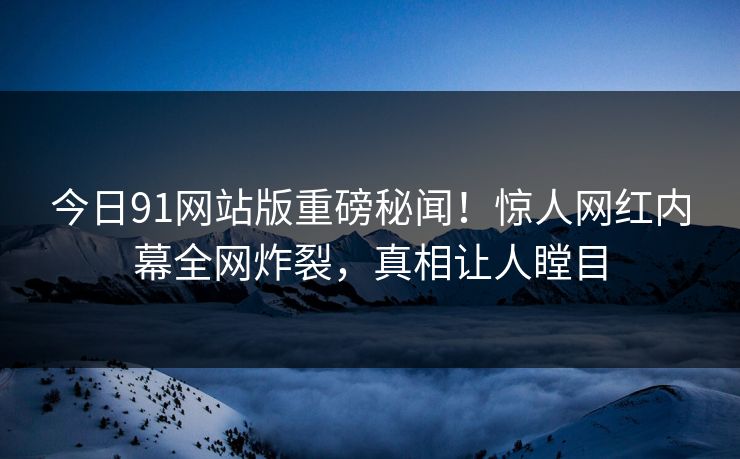 今日91网站版重磅秘闻！惊人网红内幕全网炸裂，真相让人瞠目