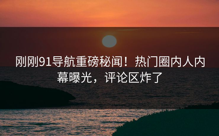 刚刚91导航重磅秘闻！热门圈内人内幕曝光，评论区炸了