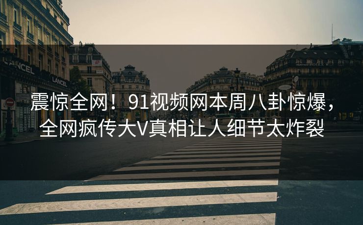 震惊全网！91视频网本周八卦惊爆，全网疯传大V真相让人细节太炸裂
