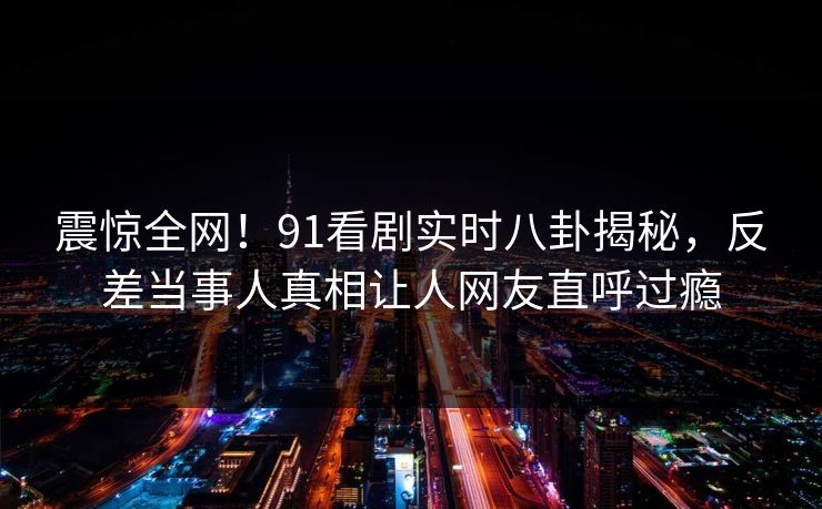 震惊全网！91看剧实时八卦揭秘，反差当事人真相让人网友直呼过瘾