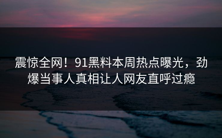 震惊全网！91黑料本周热点曝光，劲爆当事人真相让人网友直呼过瘾