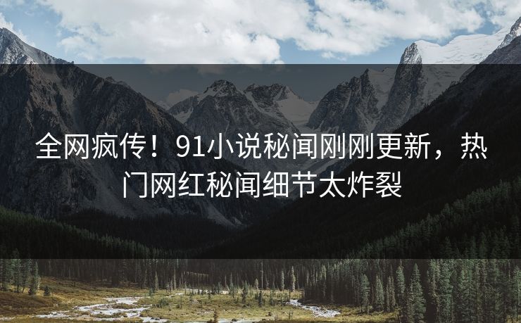 全网疯传！91小说秘闻刚刚更新，热门网红秘闻细节太炸裂