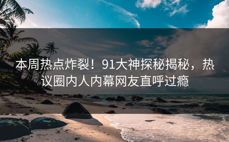 本周热点炸裂！91大神探秘揭秘，热议圈内人内幕网友直呼过瘾