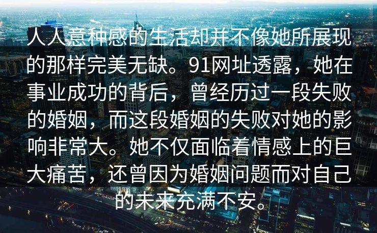 人人意种感的生活却并不像她所展现的那样完美无缺。91网址透露，她在事业成功的背后，曾经历过一段失败的婚姻，而这段婚姻的失败对她的影响非常大。她不仅面临着情感上的巨大痛苦，还曾因为婚姻问题而对自己的未来充满不安。