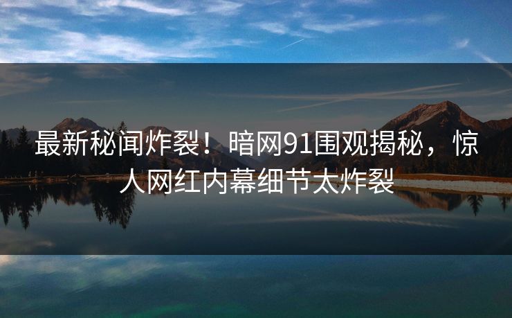 最新秘闻炸裂！暗网91围观揭秘，惊人网红内幕细节太炸裂