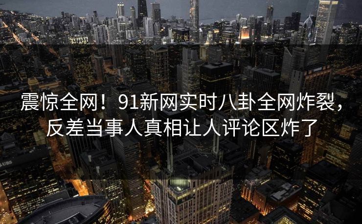 震惊全网！91新网实时八卦全网炸裂，反差当事人真相让人评论区炸了