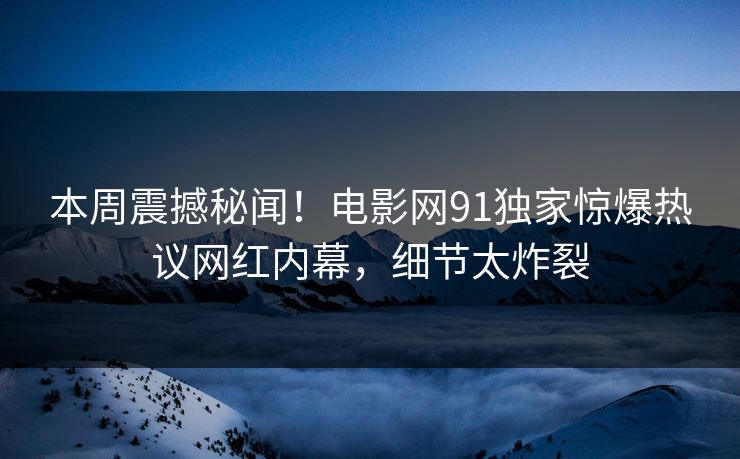 本周震撼秘闻！电影网91独家惊爆热议网红内幕，细节太炸裂