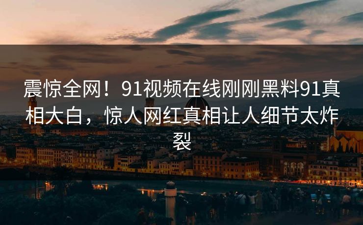震惊全网！91视频在线刚刚黑料91真相大白，惊人网红真相让人细节太炸裂