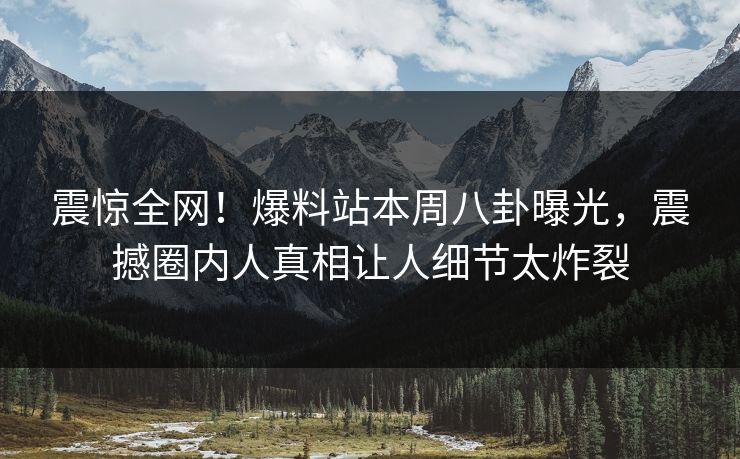 震惊全网！爆料站本周八卦曝光，震撼圈内人真相让人细节太炸裂