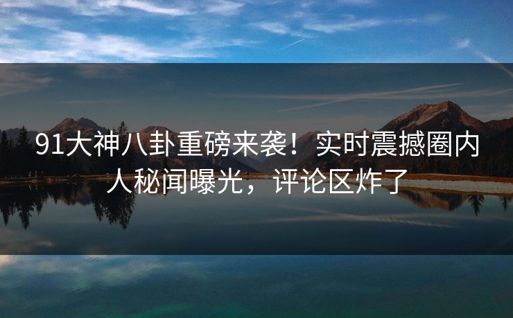 91大神八卦重磅来袭！实时震撼圈内人秘闻曝光，评论区炸了