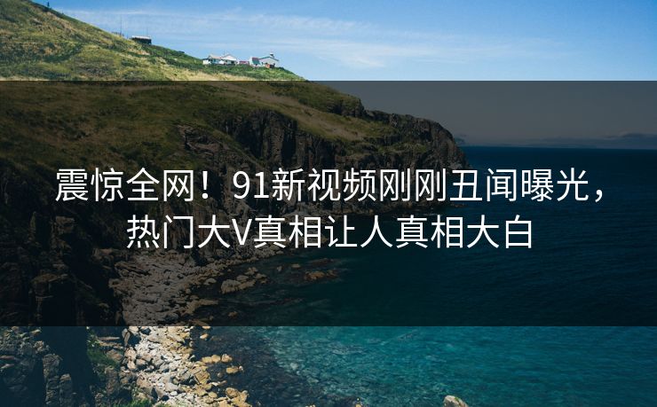 震惊全网！91新视频刚刚丑闻曝光，热门大V真相让人真相大白