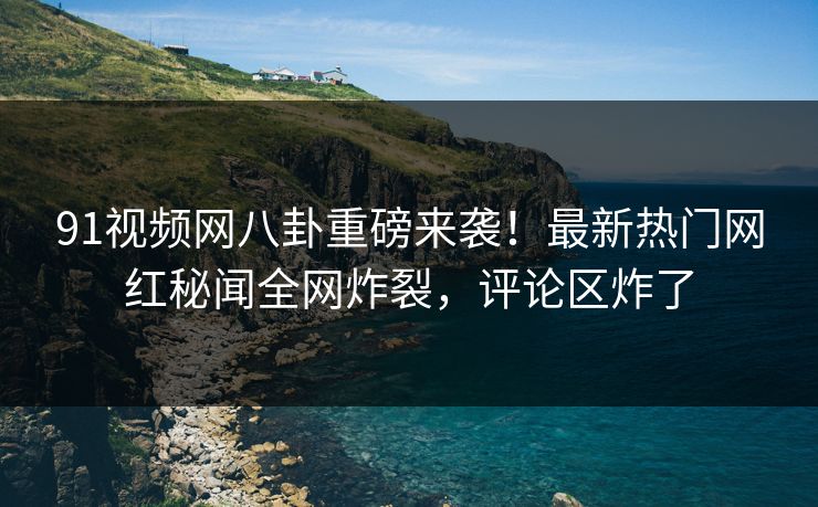91视频网八卦重磅来袭！最新热门网红秘闻全网炸裂，评论区炸了