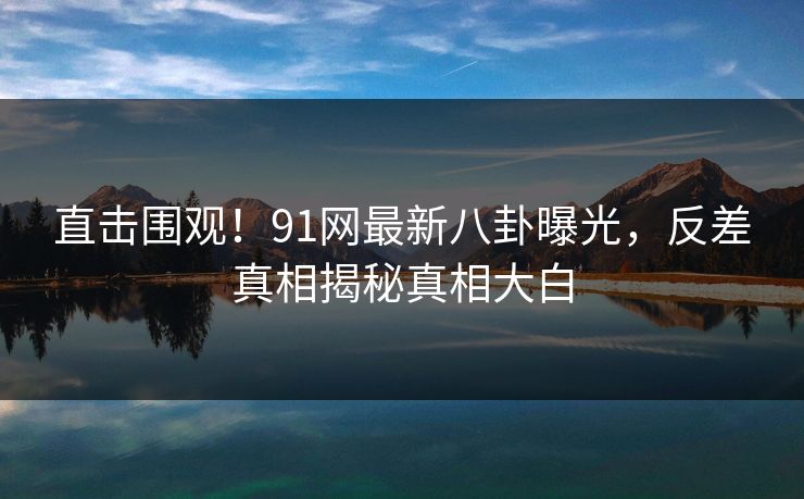 直击围观！91网最新八卦曝光，反差真相揭秘真相大白