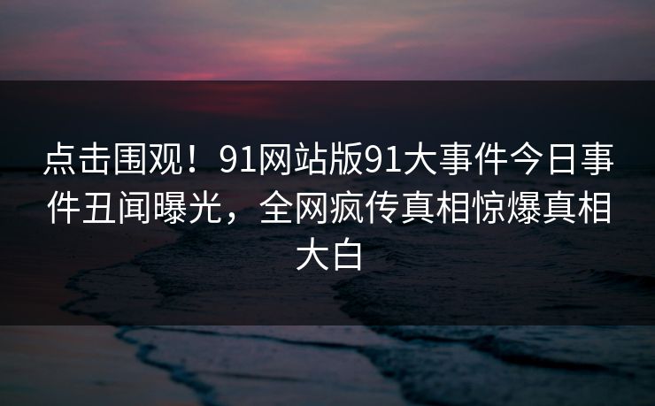 点击围观！91网站版91大事件今日事件丑闻曝光，全网疯传真相惊爆真相大白