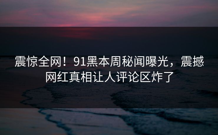 震惊全网！91黑本周秘闻曝光，震撼网红真相让人评论区炸了