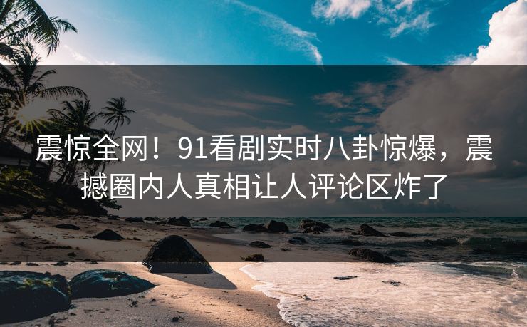震惊全网！91看剧实时八卦惊爆，震撼圈内人真相让人评论区炸了