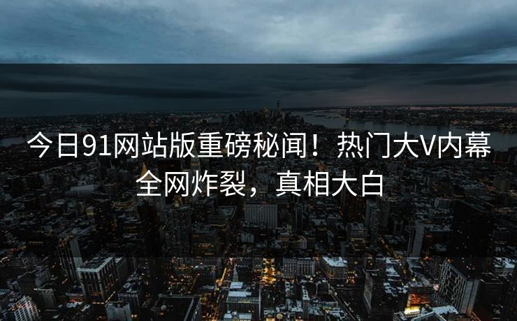 今日91网站版重磅秘闻！热门大V内幕全网炸裂，真相大白