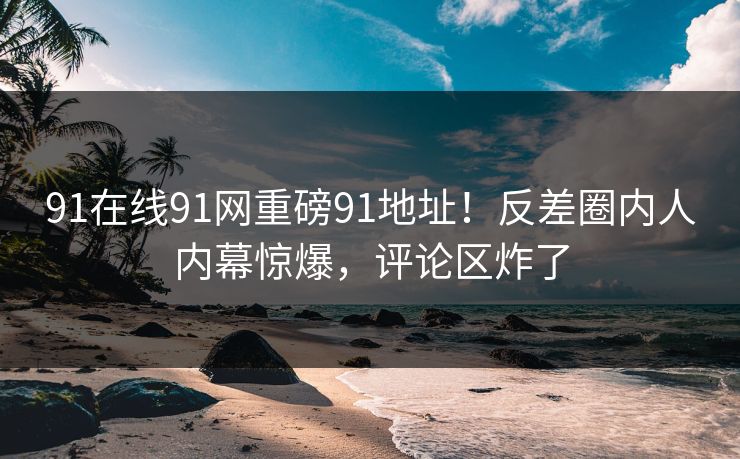 91在线91网重磅91地址！反差圈内人内幕惊爆，评论区炸了