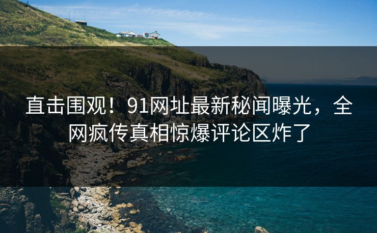 直击围观！91网址最新秘闻曝光，全网疯传真相惊爆评论区炸了