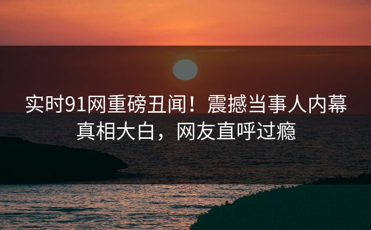 实时91网重磅丑闻！震撼当事人内幕真相大白，网友直呼过瘾