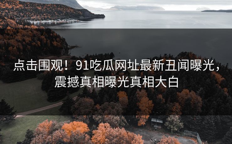 点击围观！91吃瓜网址最新丑闻曝光，震撼真相曝光真相大白