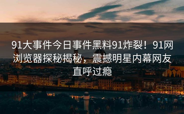91大事件今日事件黑料91炸裂！91网浏览器探秘揭秘，震撼明星内幕网友直呼过瘾