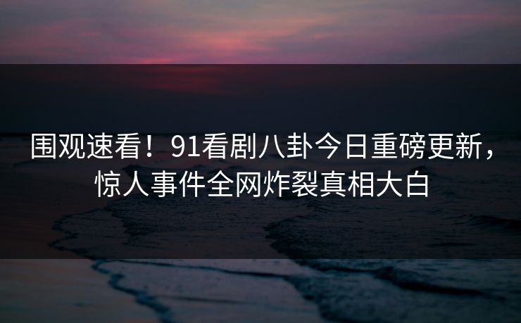 围观速看！91看剧八卦今日重磅更新，惊人事件全网炸裂真相大白