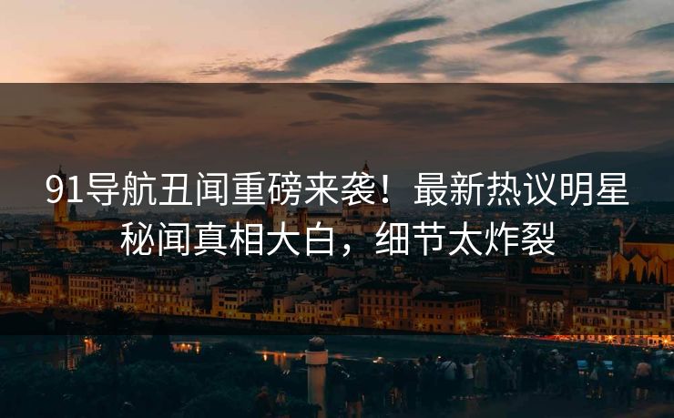 91导航丑闻重磅来袭！最新热议明星秘闻真相大白，细节太炸裂