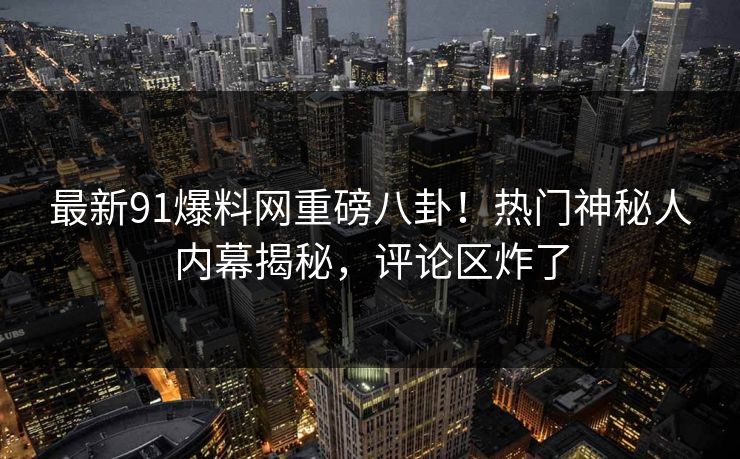 最新91爆料网重磅八卦！热门神秘人内幕揭秘，评论区炸了