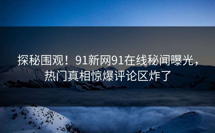 探秘围观！91新网91在线秘闻曝光，热门真相惊爆评论区炸了