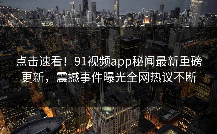点击速看！91视频app秘闻最新重磅更新，震撼事件曝光全网热议不断