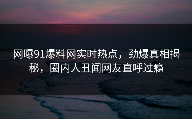 网曝91爆料网实时热点，劲爆真相揭秘，圈内人丑闻网友直呼过瘾