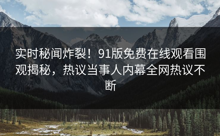 实时秘闻炸裂！91版免费在线观看围观揭秘，热议当事人内幕全网热议不断