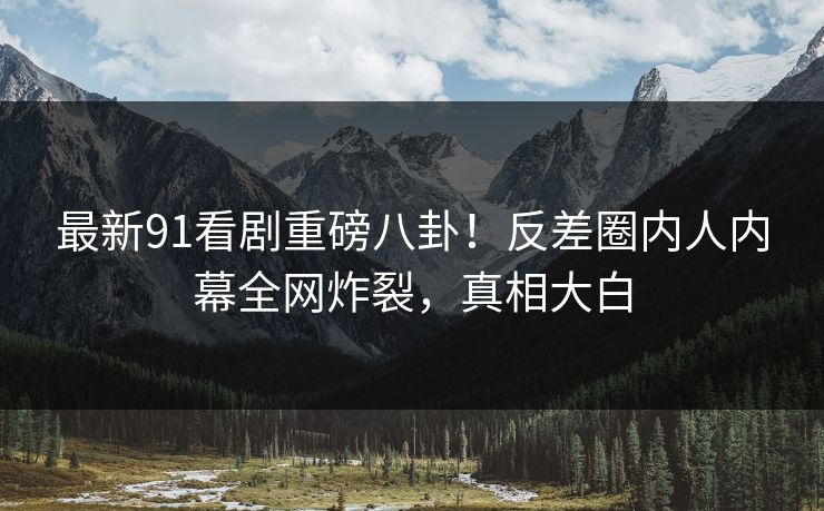 最新91看剧重磅八卦！反差圈内人内幕全网炸裂，真相大白
