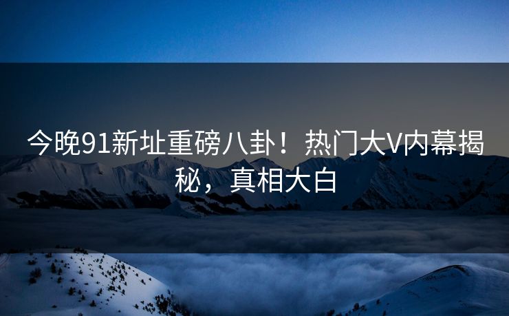 今晚91新址重磅八卦！热门大V内幕揭秘，真相大白