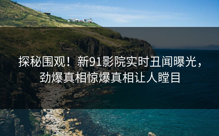 探秘围观！新91影院实时丑闻曝光，劲爆真相惊爆真相让人瞠目