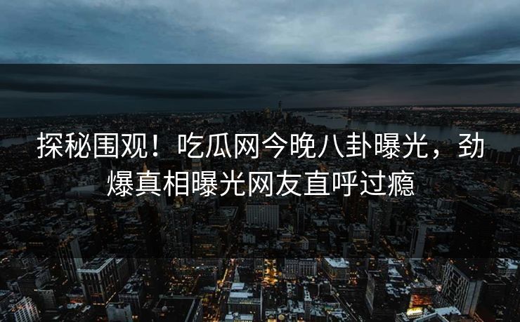 探秘围观！吃瓜网今晚八卦曝光，劲爆真相曝光网友直呼过瘾