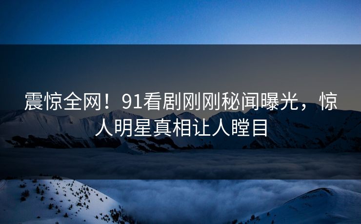 震惊全网！91看剧刚刚秘闻曝光，惊人明星真相让人瞠目
