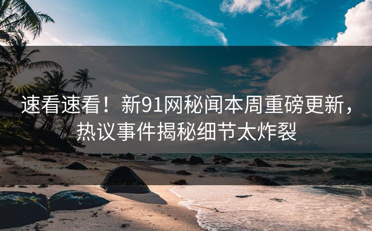速看速看！新91网秘闻本周重磅更新，热议事件揭秘细节太炸裂