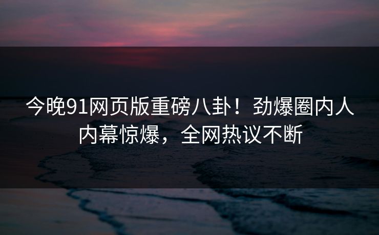 今晚91网页版重磅八卦！劲爆圈内人内幕惊爆，全网热议不断